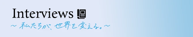 Interviews ～私たちが、世界を変える～