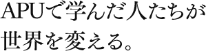 APUで学んだ人が世界を変える。